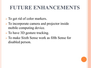 FUTURE ENHANCEMENTS
 To get rid of color markers.
 To incorporate camera and projector inside
mobile computing device.
 To have 3D gesture tracking.
 To make Sixth Sense work as fifth Sense for
disabled person.
 