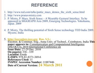REFERENCE
1. http://www.ted.com/talks/pattie_maes_demos_the_sixth_sense.html
2. http://www.pranavmistry.com
3. P. Mistry, P. Maes. Sixth Sense – A Wearable Gestural Interface. To be
appeared in SIGGRAPH Asia 2009, Emerging Technologies. Yokohama,
Japan. 2009
4. P. Mistry. The thrilling potential of Sixth Sense technology TED India 2009.
Mysore, India
5. http://ieeexplore.ieee.org Rao, S.S.;
Electron. & Commun. Eng., Anna Univ. of Technol., Coimbatore, India This
paper appears in: Communication and Computational Intelligence
(INCOCCI), 2010 International Conference on
Issue Date: 27-29 Dec. 2010
On page(s): 336 - 339
Location: Erode
E-ISBN: 978-81-8371-369-6
References Cited: 11
INSPEC Accession Number: 11887446
Date of Current Version: 24 March 2011
 