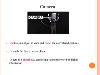 Camera
 Captures an object in view and tracks the user’s hand gestures
 It sends the data to smart phone
 It acts as a digital eye, connecting you to the world of digital
information
 