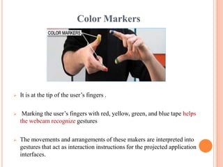 Color Markers
 It is at the tip of the user’s fingers .
 Marking the user’s fingers with red, yellow, green, and blue tape helps
the webcam recognize gestures
 The movements and arrangements of these makers are interpreted into
gestures that act as interaction instructions for the projected application
interfaces.
 