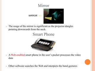 Mirror
 The usage of the mirror is significant as the projector dangles
pointing downwards from the neck.
Smart Phone
 A Web-enabled smart phone in the user’s pocket processes the video
data
 Other software searches the Web and interprets the hand gestures
MIRROR
 
