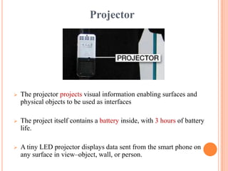 Projector
 The projector projects visual information enabling surfaces and
physical objects to be used as interfaces
 The project itself contains a battery inside, with 3 hours of battery
life.
 A tiny LED projector displays data sent from the smart phone on
any surface in view–object, wall, or person.
 