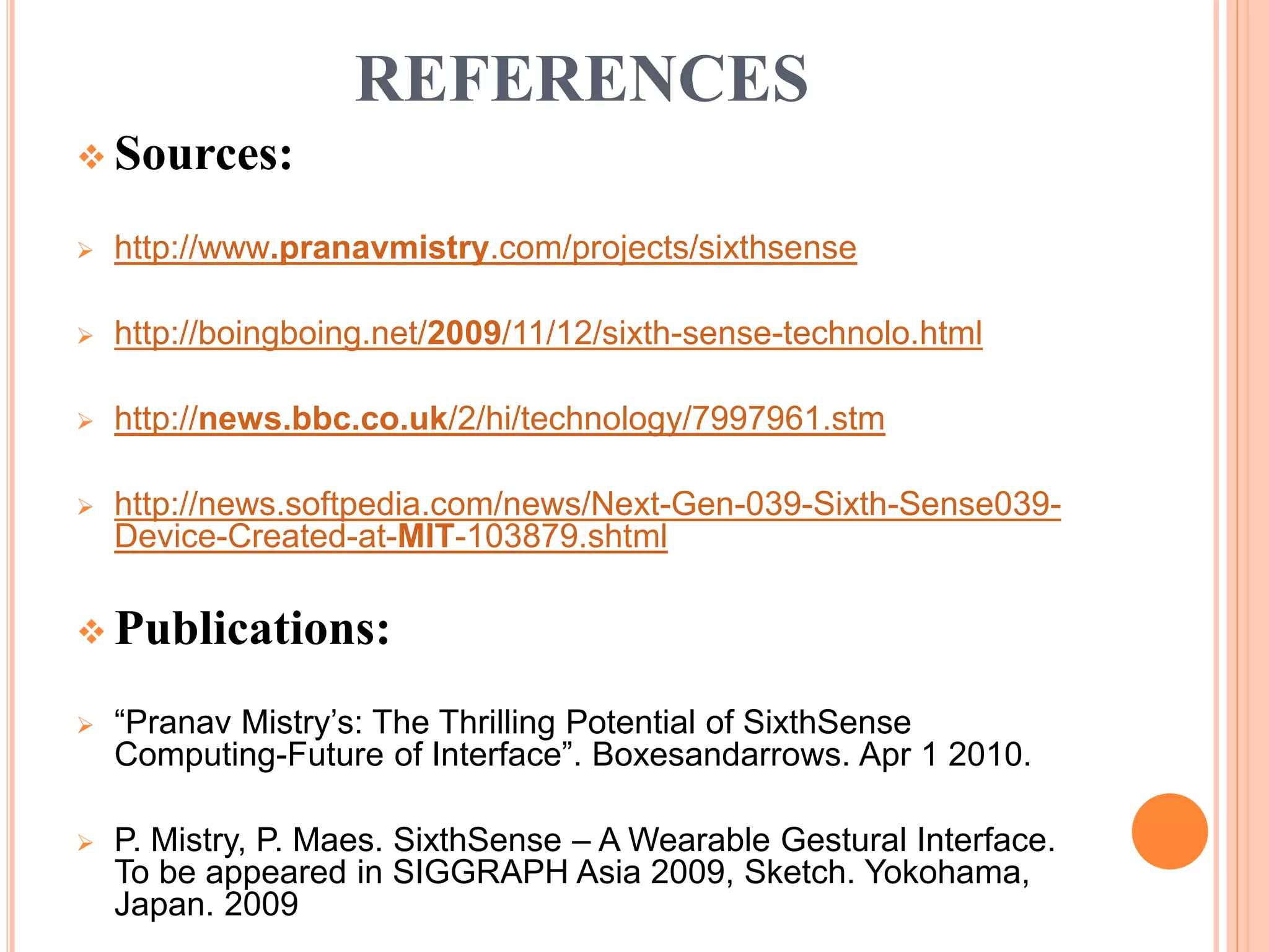 REFERENCES
 Sources:
 http://www.pranavmistry.com/projects/sixthsense
 http://boingboing.net/2009/11/12/sixth-sense-technolo.html
 http://news.bbc.co.uk/2/hi/technology/7997961.stm
 http://news.softpedia.com/news/Next-Gen-039-Sixth-Sense039-
Device-Created-at-MIT-103879.shtml
 Publications:
 “Pranav Mistry’s: The Thrilling Potential of SixthSense
Computing-Future of Interface”. Boxesandarrows. Apr 1 2010.
 P. Mistry, P. Maes. SixthSense – A Wearable Gestural Interface.
To be appeared in SIGGRAPH Asia 2009, Sketch. Yokohama,
Japan. 2009
 