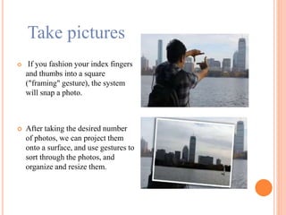 Take pictures
 If you fashion your index fingers
and thumbs into a square
("framing" gesture), the system
will snap a photo.
 After taking the desired number
of photos, we can project them
onto a surface, and use gestures to
sort through the photos, and
organize and resize them.
 