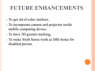 FUTURE ENHANCEMENTS
 To get rid of color markers.
 To incorporate camera and projector inside
mobile computing device.
 To have 3D gesture tracking.
 To make Sixth Sense work as fifth Sense for
disabled person.
 