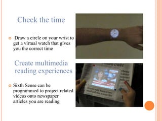 Check the time
 Draw a circle on your wrist to
get a virtual watch that gives
you the correct time
Create multimedia
reading experiences
 Sixth Sense can be
programmed to project related
videos onto newspaper
articles you are reading
 