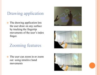 Drawing application
 The drawing application lets
the user draw on any surface
by tracking the fingertip
movements of the user’s index
finger.
Zooming features
 The user can zoom in or zoom
out using intuitive hand
movements
 