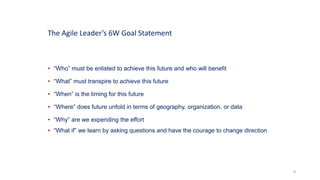 8
• “Who” must be enlisted to achieve this future and who will benefit
• “What” must transpire to achieve this future
• “When” is the timing for this future
• “Where” does future unfold in terms of geography, organization, or data
• “Why” are we expending the effort
• “What if” we learn by asking questions and have the courage to change direction
The Agile Leader’s 6W Goal Statement
 