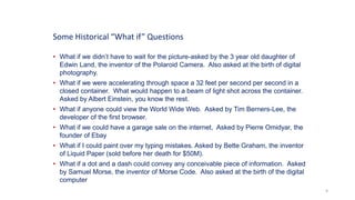 9
• What if we didn’t have to wait for the picture-asked by the 3 year old daughter of
Edwin Land, the inventor of the Polaroid Camera. Also asked at the birth of digital
photography.
• What if we were accelerating through space a 32 feet per second per second in a
closed container. What would happen to a beam of light shot across the container.
Asked by Albert Einstein, you know the rest.
• What if anyone could view the World Wide Web. Asked by Tim Berners-Lee, the
developer of the first browser.
• What if we could have a garage sale on the internet, Asked by Pierre Omidyar, the
founder of Ebay
• What if I could paint over my typing mistakes. Asked by Bette Graham, the inventor
of Liquid Paper (sold before her death for $50M).
• What if a dot and a dash could convey any conceivable piece of information. Asked
by Samuel Morse, the inventor of Morse Code. Also asked at the birth of the digital
computer
Some Historical “What if” Questions
 
