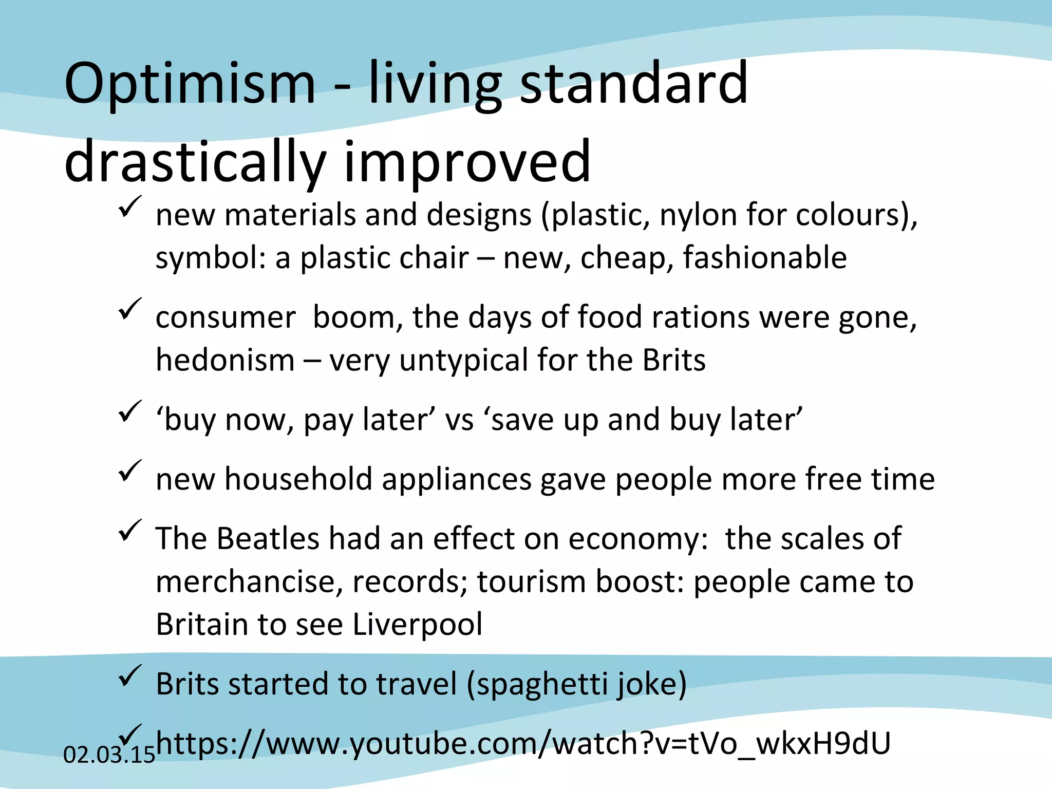 Optimism - living standard
drastically improved
 new materials and designs (plastic, nylon for colours),
symbol: a plastic chair – new, cheap, fashionable
 consumer boom, the days of food rations were gone,
hedonism – very untypical for the Brits
 ‘buy now, pay later’ vs ‘save up and buy later’
 new household appliances gave people more free time
 The Beatles had an effect on economy: the scales of
merchancise, records; tourism boost: people came to
Britain to see Liverpool
 Brits started to travel (spaghetti joke)
 https://www.youtube.com/watch?v=tVo_wkxH9dU02.03.15
 