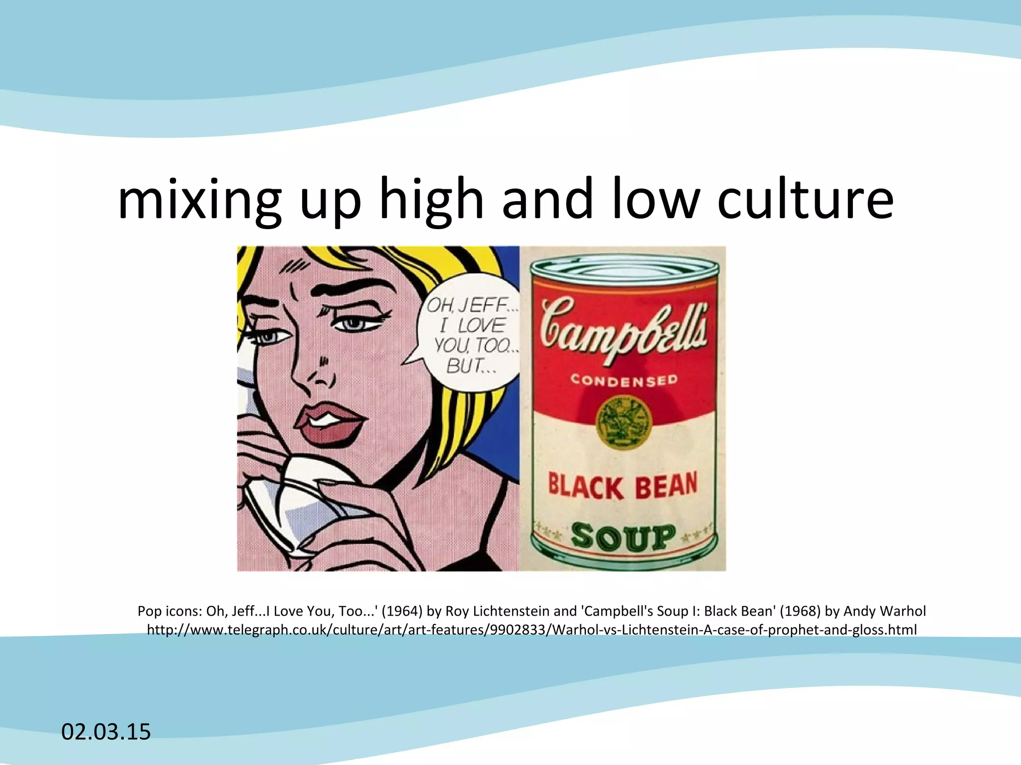 mixing up high and low culture
02.03.15
Pop icons: Oh, Jeff...I Love You, Too...' (1964) by Roy Lichtenstein and 'Campbell's Soup I: Black Bean' (1968) by Andy Warhol
http://www.telegraph.co.uk/culture/art/art-features/9902833/Warhol-vs-Lichtenstein-A-case-of-prophet-and-gloss.html
 