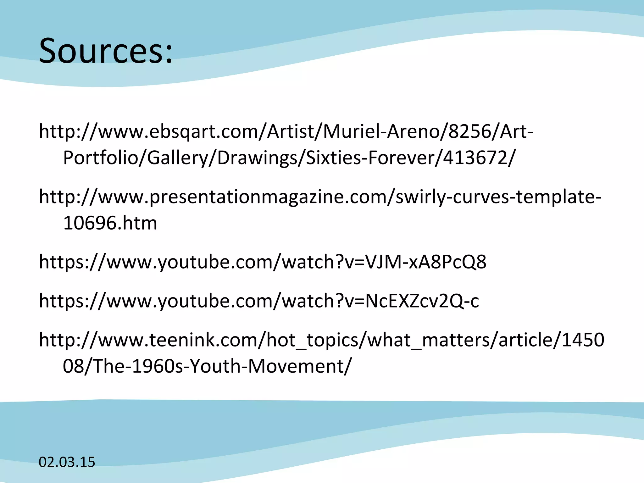 Sources:
http://www.ebsqart.com/Artist/Muriel-Areno/8256/Art-
Portfolio/Gallery/Drawings/Sixties-Forever/413672/
http://www.presentationmagazine.com/swirly-curves-template-
10696.htm
https://www.youtube.com/watch?v=VJM-xA8PcQ8
https://www.youtube.com/watch?v=NcEXZcv2Q-c
http://www.teenink.com/hot_topics/what_matters/article/1450
08/The-1960s-Youth-Movement/
02.03.15
 