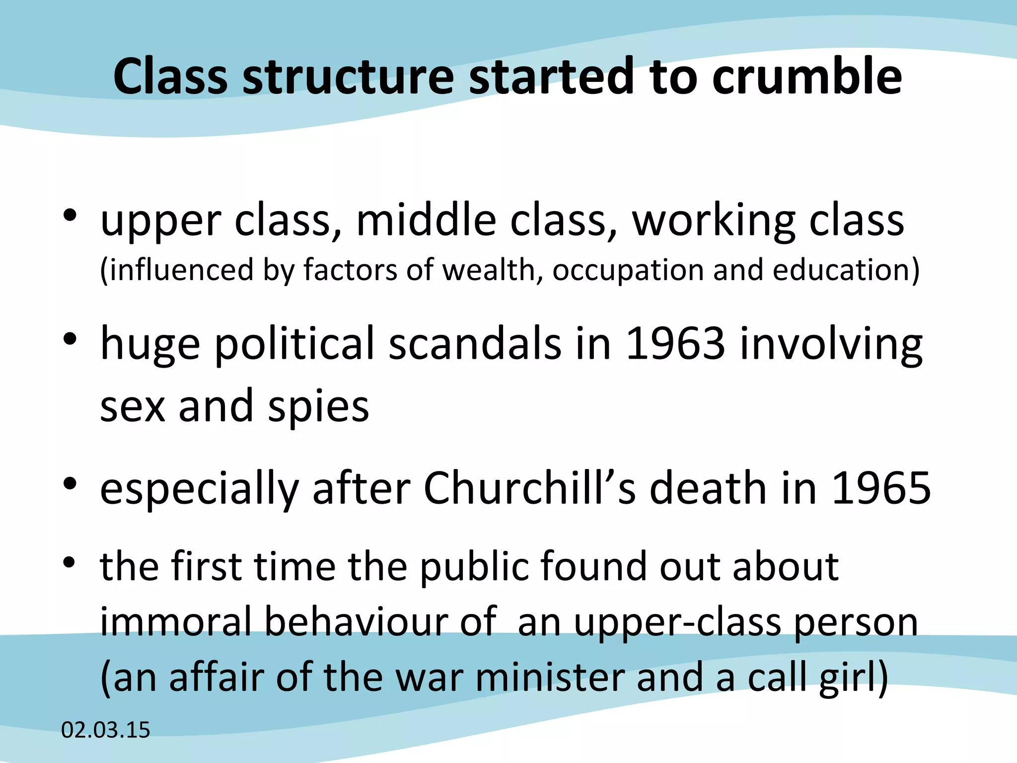 Class structure started to crumble
• upper class, middle class, working class
(influenced by factors of wealth, occupation and education)
• huge political scandals in 1963 involving
sex and spies
• especially after Churchill’s death in 1965
• the first time the public found out about
immoral behaviour of an upper-class person
(an affair of the war minister and a call girl)
02.03.15
 