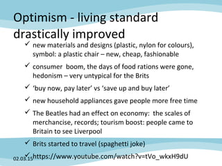 Optimism - living standard
drastically improved
 new materials and designs (plastic, nylon for colours),
symbol: a plastic chair – new, cheap, fashionable
 consumer boom, the days of food rations were gone,
hedonism – very untypical for the Brits
 ‘buy now, pay later’ vs ‘save up and buy later’
 new household appliances gave people more free time
 The Beatles had an effect on economy: the scales of
merchancise, records; tourism boost: people came to
Britain to see Liverpool
 Brits started to travel (spaghetti joke)
 https://www.youtube.com/watch?v=tVo_wkxH9dU02.03.15
 