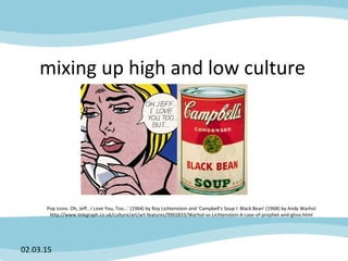 mixing up high and low culture
02.03.15
Pop icons: Oh, Jeff...I Love You, Too...' (1964) by Roy Lichtenstein and 'Campbell's Soup I: Black Bean' (1968) by Andy Warhol
http://www.telegraph.co.uk/culture/art/art-features/9902833/Warhol-vs-Lichtenstein-A-case-of-prophet-and-gloss.html
 