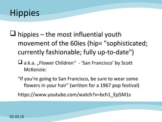 Hippies
 hippies – the most influential youth
movement of the 60ies (hip= "sophisticated;
currently fashionable; fully up-to-date")
 a.k.a. „Flower Children“ - ’San Francisco’ by Scott
McKenzie:
"If you're going to San Francisco, be sure to wear some
flowers in your hair" (written for a 1967 pop festival)
https://www.youtube.com/watch?v=bch1_Ep5M1s
02.03.15
 