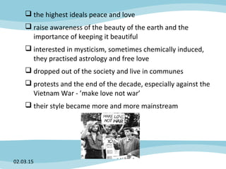  the highest ideals peace and love
 raise awareness of the beauty of the earth and the
importance of keeping it beautiful
 interested in mysticism, sometimes chemically induced,
they practised astrology and free love
 dropped out of the society and live in communes
 protests and the end of the decade, especially against the
Vietnam War - ’make love not war’
 their style became more and more mainstream
02.03.15
 