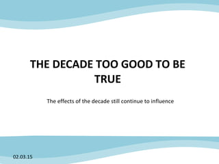 THE DECADE TOO GOOD TO BE
TRUE
The effects of the decade still continue to influence
02.03.15
 