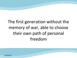 The first generation without the
memory of war, able to choose
their own path of personal
freedom
02.03.15
 