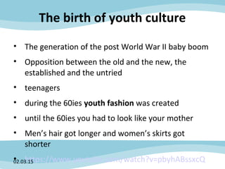 The birth of youth culture
• The generation of the post World War II baby boom
• Opposition between the old and the new, the
established and the untried
• teenagers
• during the 60ies youth fashion was created
• until the 60ies you had to look like your mother
• Men’s hair got longer and women’s skirts got
shorter
• https://www.youtube.com/watch?v=pbyhABssxcQ02.03.15
 
