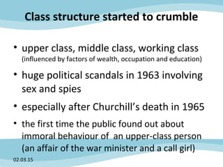 Class structure started to crumble
• upper class, middle class, working class
(influenced by factors of wealth, occupation and education)
• huge political scandals in 1963 involving
sex and spies
• especially after Churchill’s death in 1965
• the first time the public found out about
immoral behaviour of an upper-class person
(an affair of the war minister and a call girl)
02.03.15
 