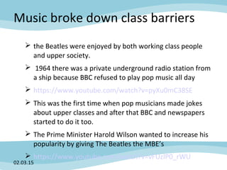 Music broke down class barriers
 the Beatles were enjoyed by both working class people
and upper society.
 1964 there was a private underground radio station from
a ship because BBC refused to play pop music all day
 https://www.youtube.com/watch?v=pyXu0mC38SE
 This was the first time when pop musicians made jokes
about upper classes and after that BBC and newspapers
started to do it too.
 The Prime Minister Harold Wilson wanted to increase his
popularity by giving The Beatles the MBE’s
 https://www.youtube.com/watch?v=vFUzIP0_rWU
02.03.15
 