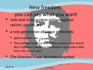 New freedom:
you can say what you want
 riots and mass protest actions against
racism, sexism, war
 a new generation of peace protesters:
 against nuclear war
 The Cold War (political and military tension after World
War II between powers in the Western and Eastern Bloc,
arms race, space race)
 Che Guevara’s face becomes a symbol
02.03.15
 