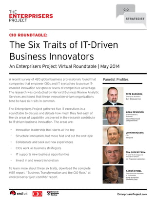 EnterprisersProject.com
CIO
STRATEGIST
CIO ROUNDTABLE:
The Six Traits of IT-Driven
Business Innovators
An Enterprisers Project Virtual Roundtable | May 2014
Panelist Profiles
PETE BUONORA
Enterprise Architect
BJ’s Wholesale Club
ADAM DENNISON
Vice President &
Publisher
CIO, CITEworld and
Computerworld
JOHN MARCANTE
CIO
Vanguard
TOM SODERSTROM
IT Chief Technology and
Innovation Officer
Jet Propulsion Laboratory
AARON STIBEL
Executive Vice President
of Technology
Dun & Bradstreet
Credibility Corp
A recent survey of 420 global business professionals found that
companies that empower CIOs and IT executives to pursue IT-
enabled innovation see greater levels of competitive advantage.
The research was conducted by Harvard Business Review Analytic
Services and found that these innovation-driven organizations
tend to have six traits in common.
The Enterprisers Project gathered five IT executives in a
roundtable to discuss and debate how much they feel each of
the six areas of capability uncovered in the research contribute
to IT-driven business innovation. The areas are:
•	 Innovation leadership that starts at the top
•	 Structure innovation, but move fast and cut the red tape
•	 Collaborate and seek out new experiences
•	 CIOs work as business strategists
•	 IT supports new business opportunities
•	 Invest in and reward innovation
To learn more about these six traits, download the complete
HBR report, “Business Transformation and the CIO Role,” at
enterprisersproject.com/hbr-report.
 