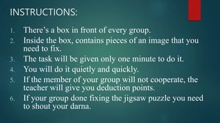 1. There’s a box in front of every group.
2. Inside the box, contains pieces of an image that you
need to fix.
3. The task will be given only one minute to do it.
4. You will do it quietly and quickly.
5. If the member of your group will not cooperate, the
teacher will give you deduction points.
6. If your group done fixing the jigsaw puzzle you need
to shout your darna.
INSTRUCTIONS:
 