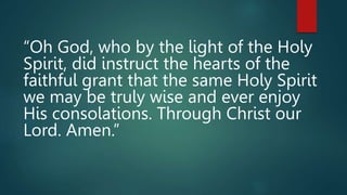 “Oh God, who by the light of the Holy
Spirit, did instruct the hearts of the
faithful grant that the same Holy Spirit
we may be truly wise and ever enjoy
His consolations. Through Christ our
Lord. Amen.”
 