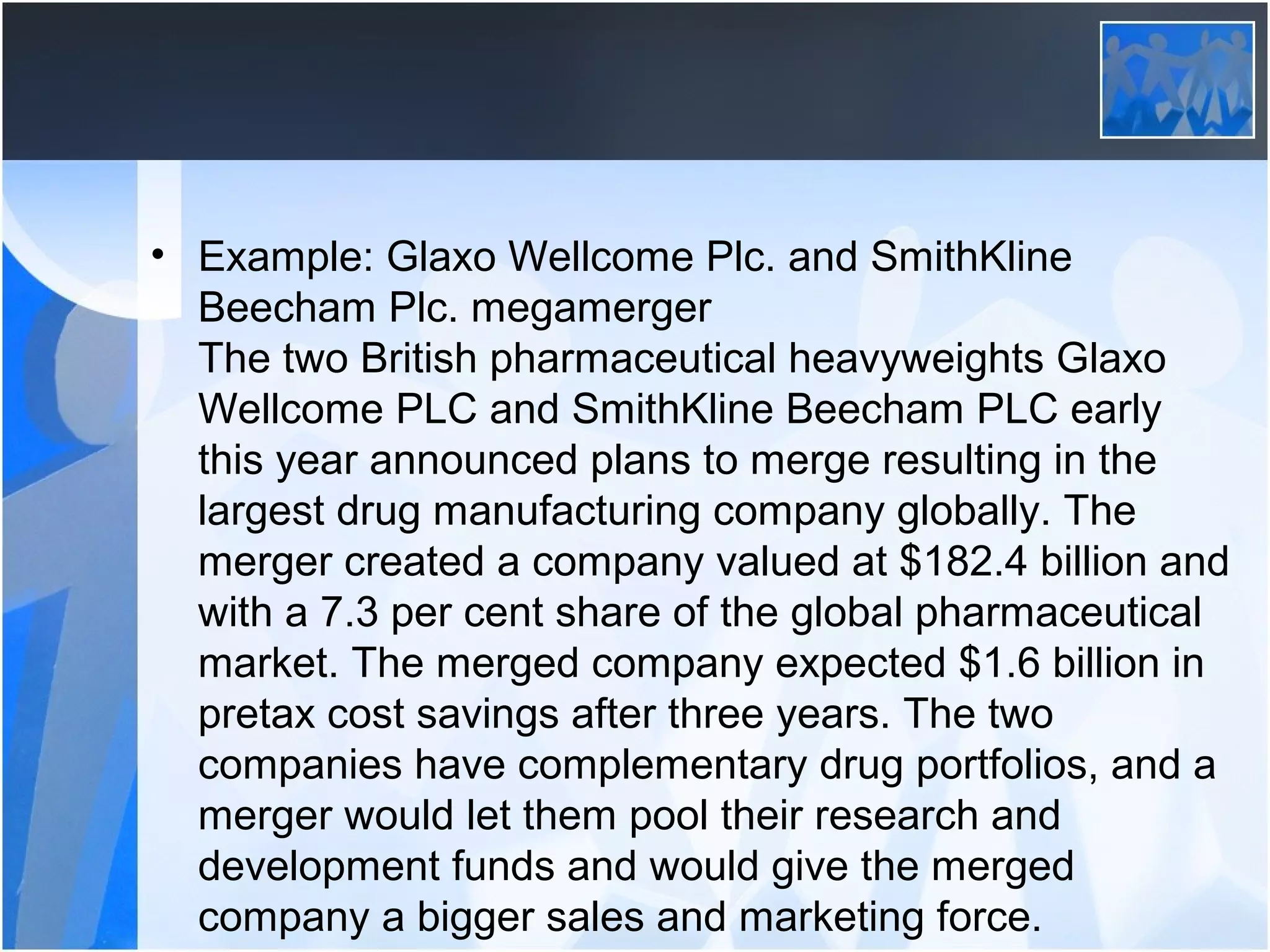 • Example: Glaxo Wellcome Plc. and SmithKline
Beecham Plc. megamerger
The two British pharmaceutical heavyweights Glaxo
Wellcome PLC and SmithKline Beecham PLC early
this year announced plans to merge resulting in the
largest drug manufacturing company globally. The
merger created a company valued at $182.4 billion and
with a 7.3 per cent share of the global pharmaceutical
market. The merged company expected $1.6 billion in
pretax cost savings after three years. The two
companies have complementary drug portfolios, and a
merger would let them pool their research and
development funds and would give the merged
company a bigger sales and marketing force.
 