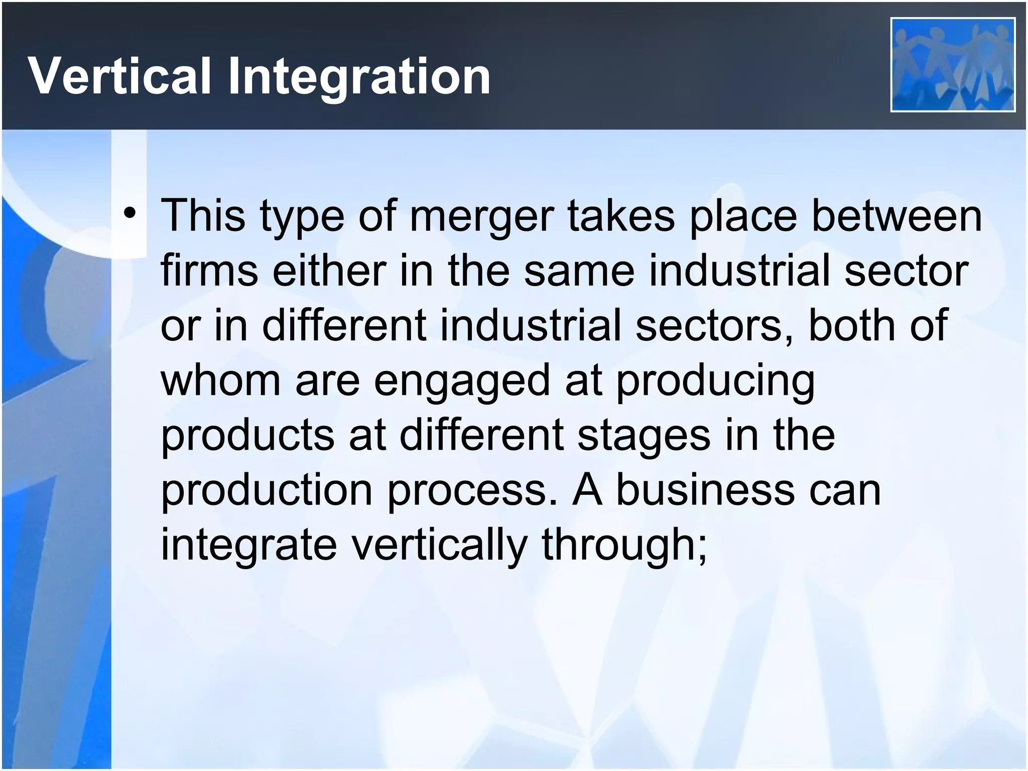 Vertical Integration
• This type of merger takes place between
firms either in the same industrial sector
or in different industrial sectors, both of
whom are engaged at producing
products at different stages in the
production process. A business can
integrate vertically through;
 