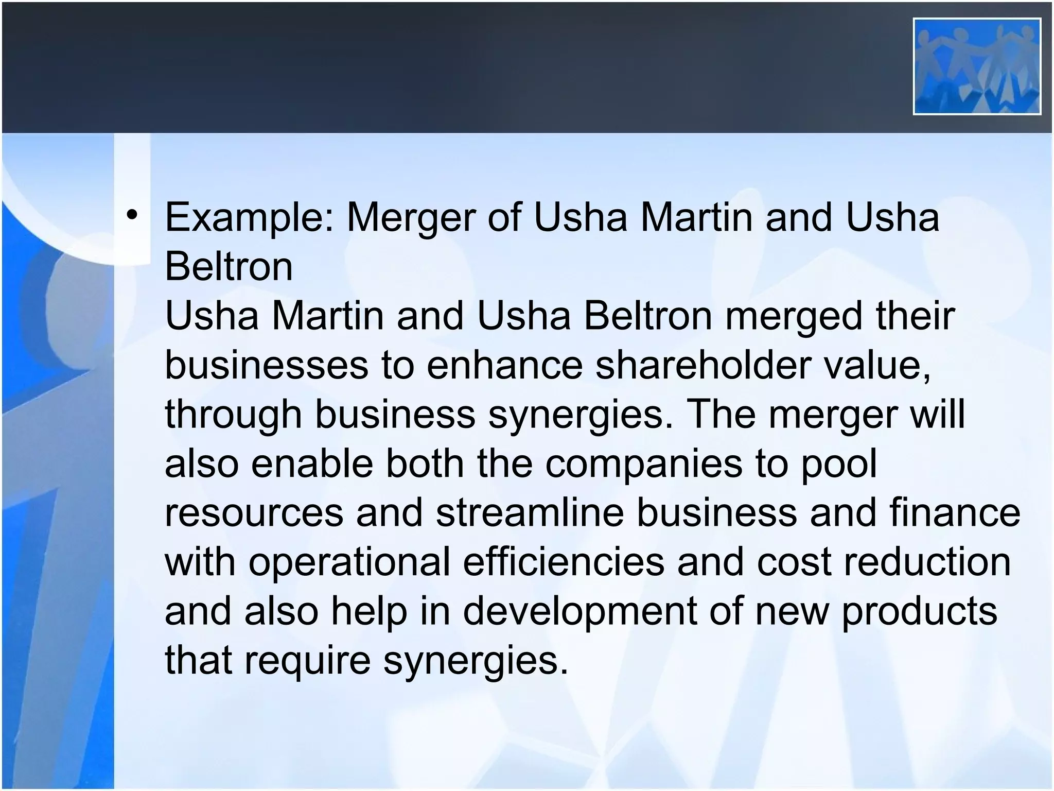 • Example: Merger of Usha Martin and Usha
Beltron
Usha Martin and Usha Beltron merged their
businesses to enhance shareholder value,
through business synergies. The merger will
also enable both the companies to pool
resources and streamline business and finance
with operational efficiencies and cost reduction
and also help in development of new products
that require synergies.
 