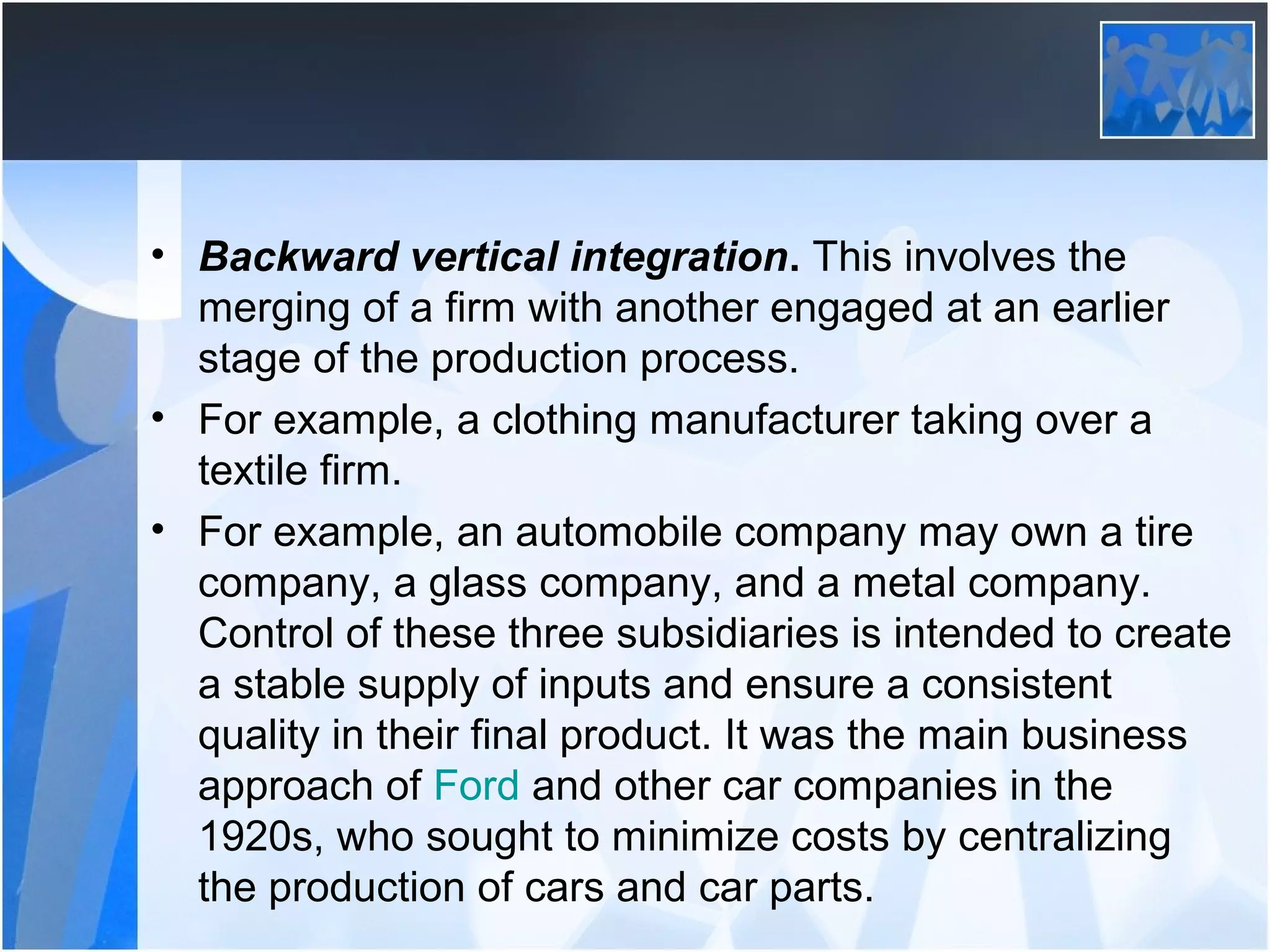 • Backward vertical integration. This involves the
merging of a firm with another engaged at an earlier
stage of the production process.
• For example, a clothing manufacturer taking over a
textile firm.
• For example, an automobile company may own a tire
company, a glass company, and a metal company.
Control of these three subsidiaries is intended to create
a stable supply of inputs and ensure a consistent
quality in their final product. It was the main business
approach of Ford and other car companies in the
1920s, who sought to minimize costs by centralizing
the production of cars and car parts.
 