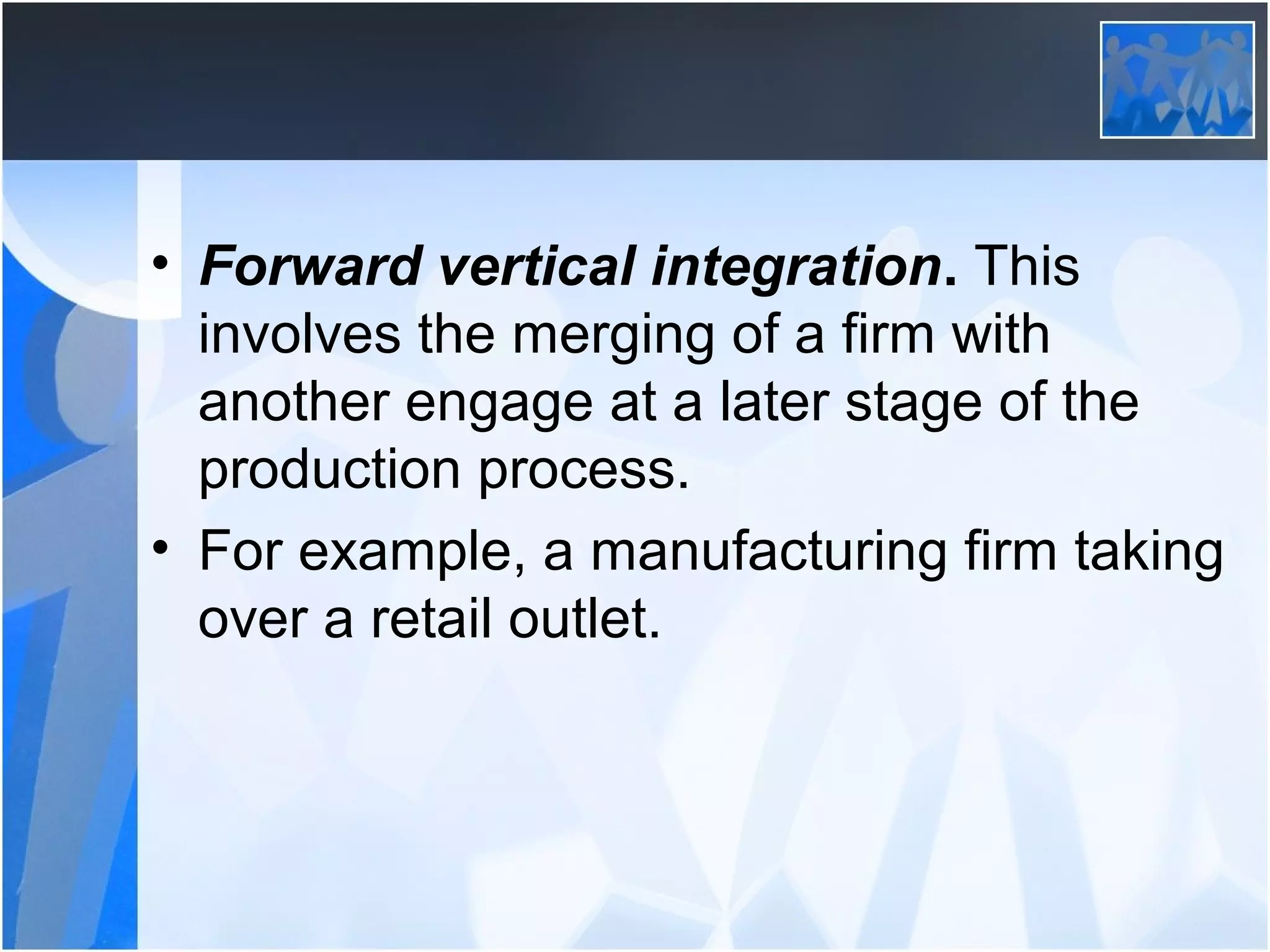• Forward vertical integration. This
involves the merging of a firm with
another engage at a later stage of the
production process.
• For example, a manufacturing firm taking
over a retail outlet.
 