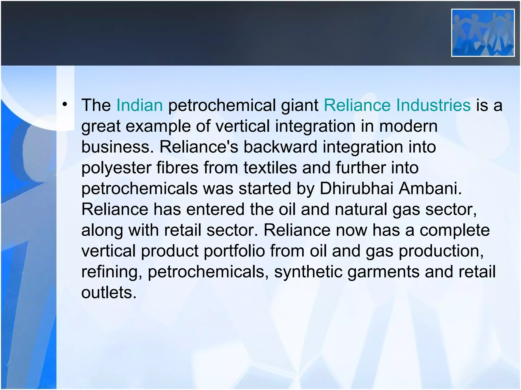 • The Indian petrochemical giant Reliance Industries is a
great example of vertical integration in modern
business. Reliance's backward integration into
polyester fibres from textiles and further into
petrochemicals was started by Dhirubhai Ambani.
Reliance has entered the oil and natural gas sector,
along with retail sector. Reliance now has a complete
vertical product portfolio from oil and gas production,
refining, petrochemicals, synthetic garments and retail
outlets.
 