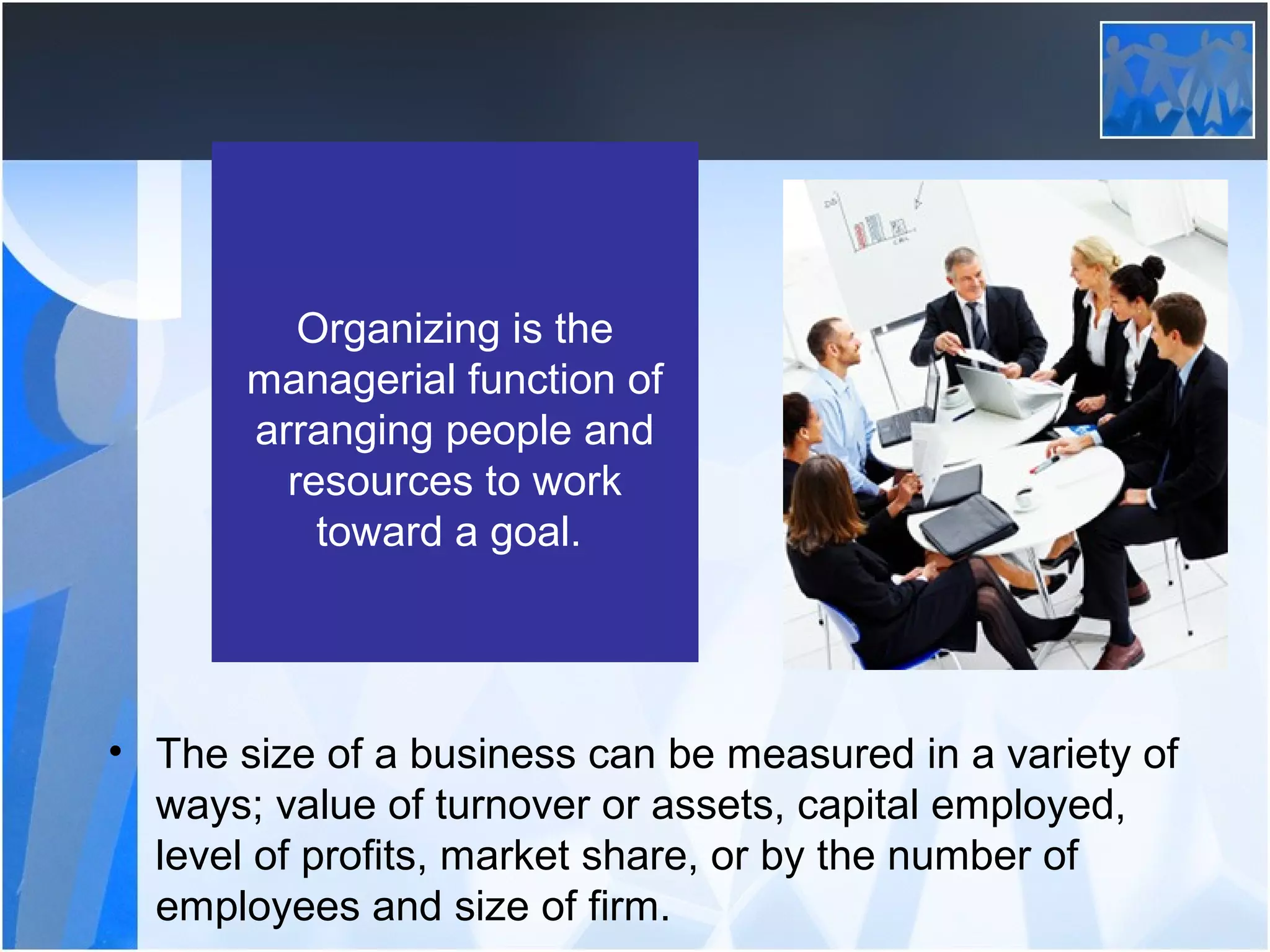 Organizing is the
managerial function of
arranging people and
resources to work
toward a goal.
• The size of a business can be measured in a variety of
ways; value of turnover or assets, capital employed,
level of profits, market share, or by the number of
employees and size of firm.
 