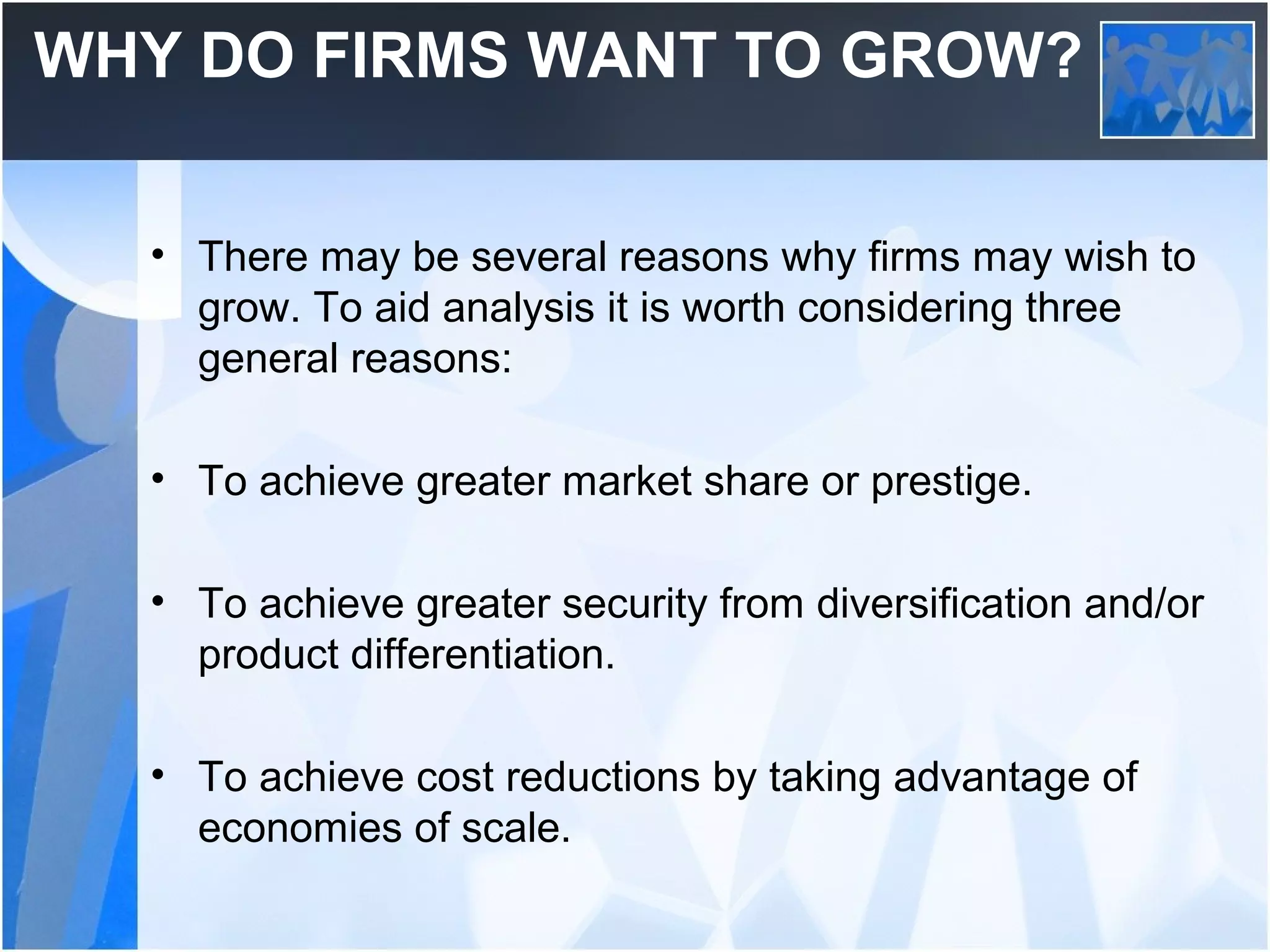 WHY DO FIRMS WANT TO GROW?
• There may be several reasons why firms may wish to
grow. To aid analysis it is worth considering three
general reasons:
• To achieve greater market share or prestige.
• To achieve greater security from diversification and/or
product differentiation.
• To achieve cost reductions by taking advantage of
economies of scale.
 