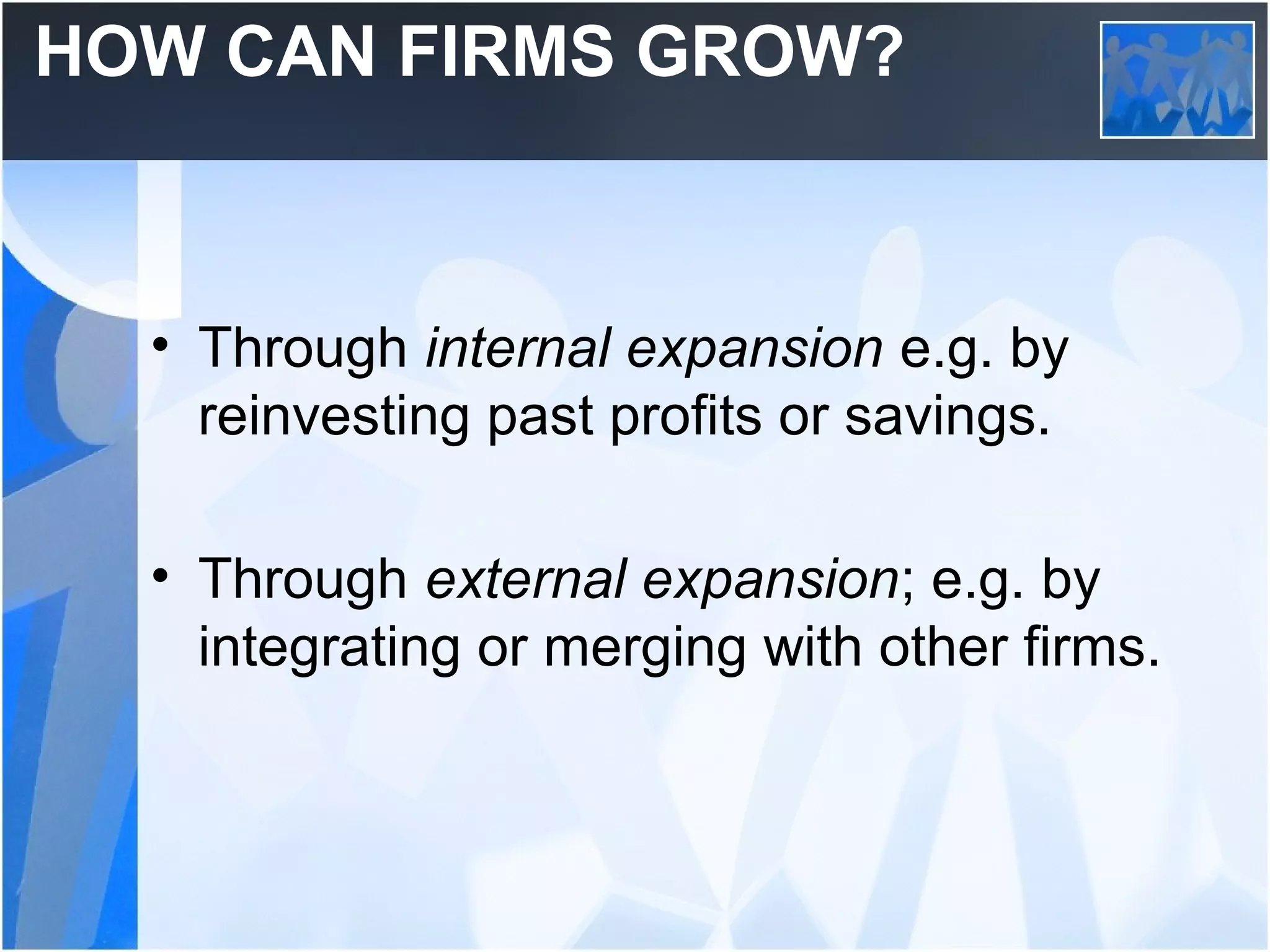 HOW CAN FIRMS GROW?
• Through internal expansion e.g. by
reinvesting past profits or savings.
• Through external expansion; e.g. by
integrating or merging with other firms.
 