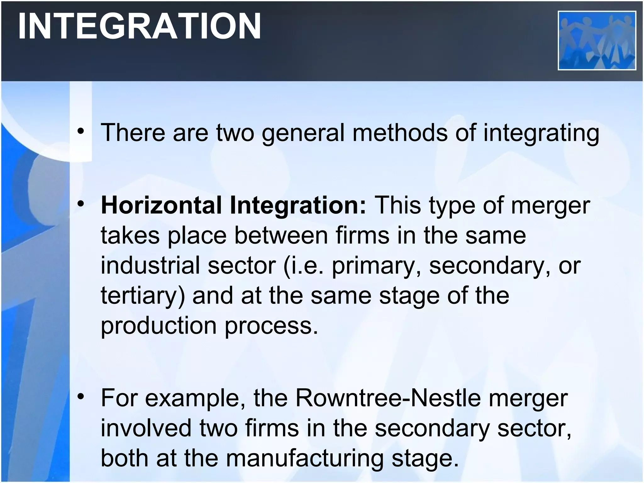 INTEGRATION
• There are two general methods of integrating
• Horizontal Integration: This type of merger
takes place between firms in the same
industrial sector (i.e. primary, secondary, or
tertiary) and at the same stage of the
production process.
• For example, the Rowntree-Nestle merger
involved two firms in the secondary sector,
both at the manufacturing stage.
 