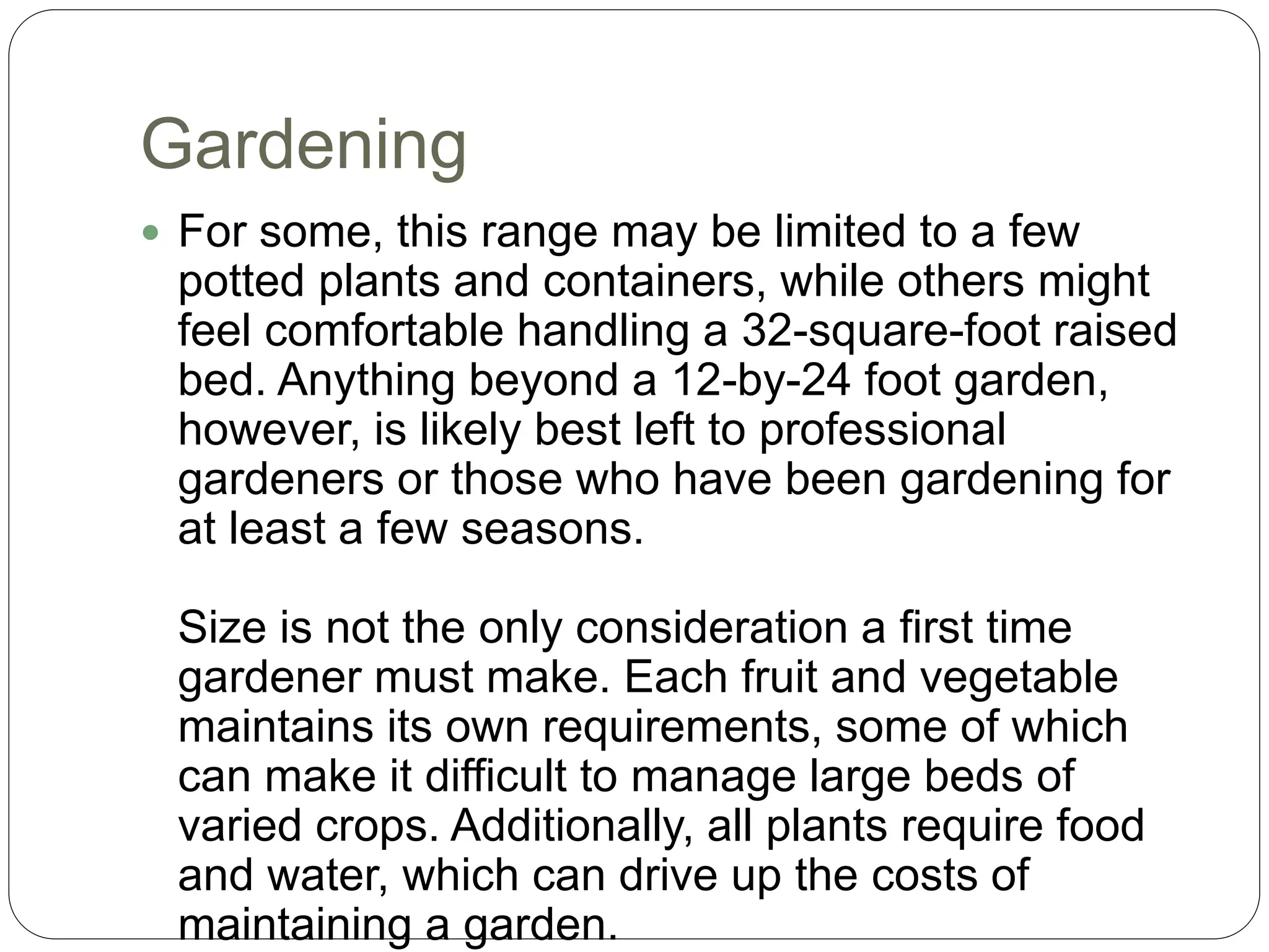 Gardening
 For some, this range may be limited to a few
potted plants and containers, while others might
feel comfortable handling a 32-square-foot raised
bed. Anything beyond a 12-by-24 foot garden,
however, is likely best left to professional
gardeners or those who have been gardening for
at least a few seasons.
Size is not the only consideration a first time
gardener must make. Each fruit and vegetable
maintains its own requirements, some of which
can make it difficult to manage large beds of
varied crops. Additionally, all plants require food
and water, which can drive up the costs of
maintaining a garden.
 