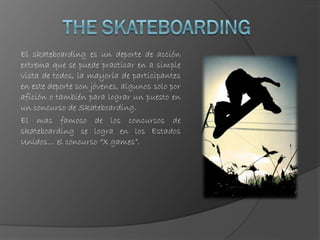 El skateboarding es un deporte de acción
extrema que se puede practicar en a simple
vista de todos, la mayoría de participantes
en este deporte son jóvenes, algunos solo por
afición o también para lograr un puesto en
un concurso de Skateboarding.
El mas famoso de los concursos de
skateboarding se logra en los Estados
Unidos… el concurso “X games”.
 