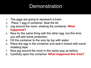 1. The eggs are going to represent a brain.
2. Place 1 egg in container. Seal the lid.
3. Jog around the room, shaking the container. What
happened?
4. Now try the same thing with the other egg, but this time
you will add some protection.
5. Fill the container to the very tip top with water.
6. Place the egg in the container and seal it closed with some
masking tape.
7. Now jog around the room in the same way as before.
8. Carefully open the container. What happened this time?
 
