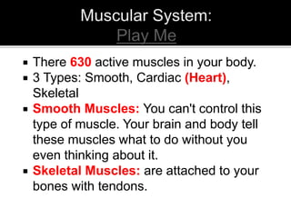  There 630 active muscles in your body.
 3 Types: Smooth, Cardiac (Heart),
Skeletal
 Smooth Muscles: You can't control this
type of muscle. Your brain and body tell
these muscles what to do without you
even thinking about it.
 Skeletal Muscles: are attached to your
bones with tendons.
 