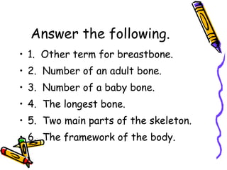 Answer the following.  1.  Other term for breastbone. 2.  Number of an adult bone. 3.  Number of a baby bone. 4.  The longest bone. 5.  Two main parts of the skeleton. 6.  The framework of the body. 