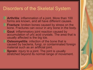 Disorders of the Skeletal System Arthritis : inflammation of a joint. More than 100 forms are known, and all have different causes. Fracture : broken bones caused by stress on the bone. Fractures can occur in any bone in the body. Gout : inflammatory joint reaction caused by accumulation of uric acid crystals. The area that is usually affected is the big toe. Osteomyelitis : infection of the bone that is caused by bacteria, fungi, or contaminated foreign material such as an artificial joint. Sprain : injury to a joint. The joint is usually stretched beyond its normal range of movement. 