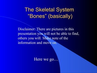 The Skeletal SystemThe Skeletal System
“Bones” (basically)“Bones” (basically)
Here we go…
Disclaimer: There are pictures in this
presentation you will not be able to find,
others you will. Make note of the
information and move on.
 