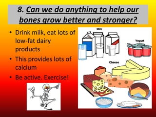 8. Can we do anything to help our
   bones grow better and stronger?
• Drink milk, eat lots of
  low-fat dairy
  products
• This provides lots of
  calcium
• Be active. Exercise!
 
