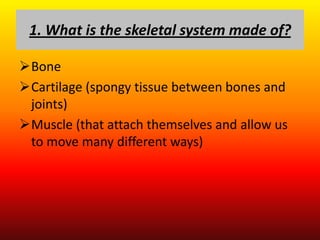 1. What is the skeletal system made of?

Bone
Cartilage (spongy tissue between bones and
 joints)
Muscle (that attach themselves and allow us
 to move many different ways)
 