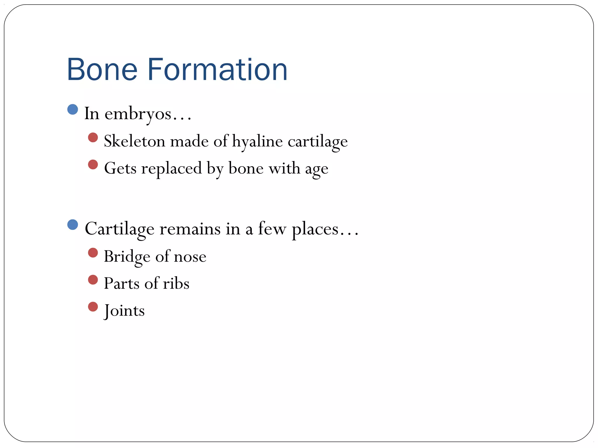 Bone Formation
In embryos…
Skeleton made of hyaline cartilage
Gets replaced by bone with age
Cartilage remains in a few places…
Bridge of nose
Parts of ribs
Joints
 